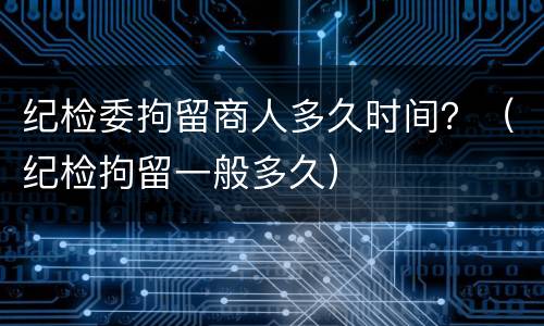 纪检委拘留商人多久时间？（纪检拘留一般多久）