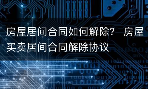 房屋居间合同如何解除？ 房屋买卖居间合同解除协议