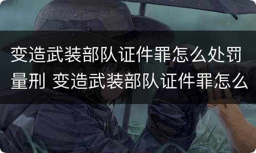 变造武装部队证件罪怎么处罚量刑 变造武装部队证件罪怎么处罚量刑依据