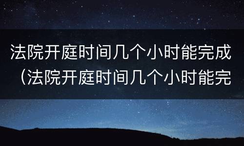 法院开庭时间几个小时能完成（法院开庭时间几个小时能完成调解）