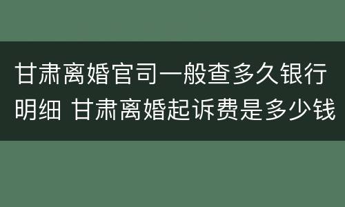 甘肃离婚官司一般查多久银行明细 甘肃离婚起诉费是多少钱