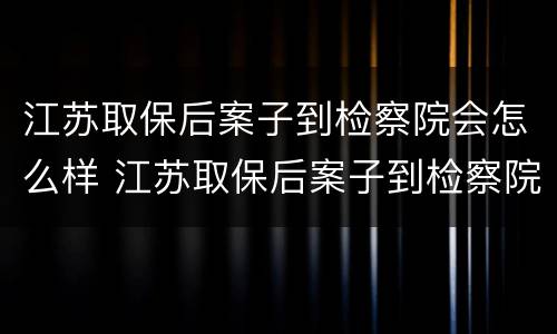 江苏取保后案子到检察院会怎么样 江苏取保后案子到检察院会怎么样处理