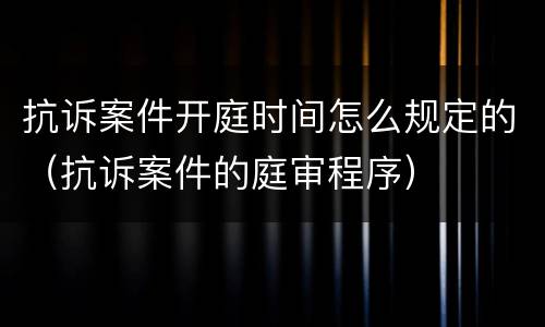 抗诉案件开庭时间怎么规定的（抗诉案件的庭审程序）