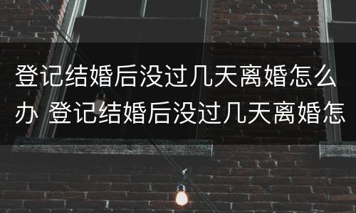 登记结婚后没过几天离婚怎么办 登记结婚后没过几天离婚怎么办理