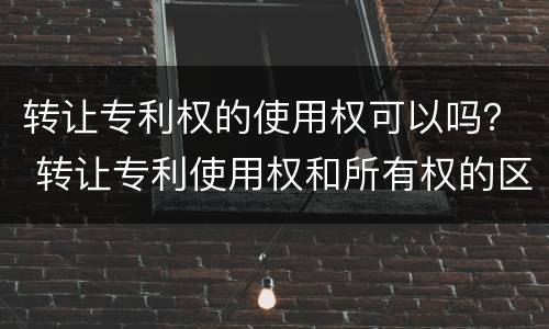 转让专利权的使用权可以吗？ 转让专利使用权和所有权的区别