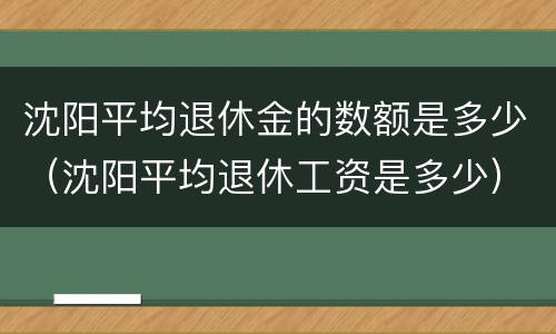 沈阳平均退休金的数额是多少（沈阳平均退休工资是多少）