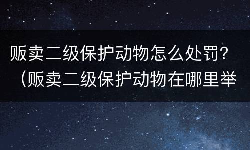 贩卖二级保护动物怎么处罚？（贩卖二级保护动物在哪里举报呀）
