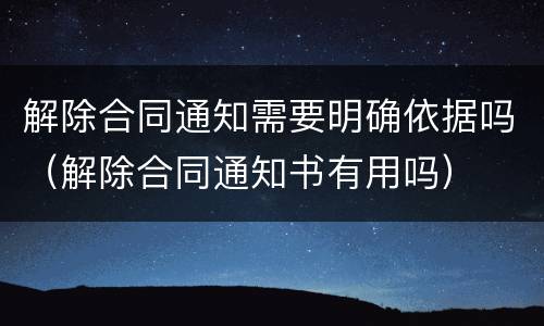 解除合同通知需要明确依据吗（解除合同通知书有用吗）