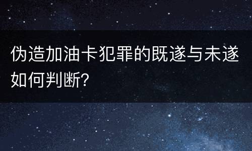 伪造加油卡犯罪的既遂与未遂如何判断？