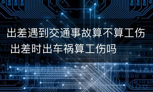 出差遇到交通事故算不算工伤 出差时出车祸算工伤吗