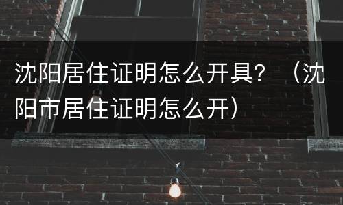 沈阳居住证明怎么开具？（沈阳市居住证明怎么开）