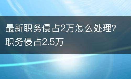 最新职务侵占2万怎么处理？ 职务侵占2.5万