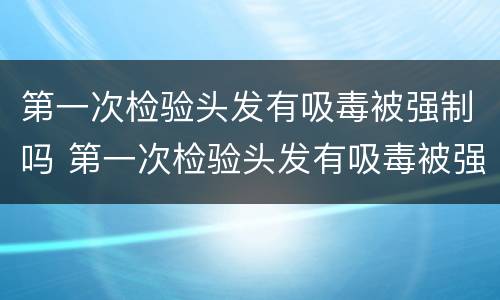 第一次检验头发有吸毒被强制吗 第一次检验头发有吸毒被强制吗知乎
