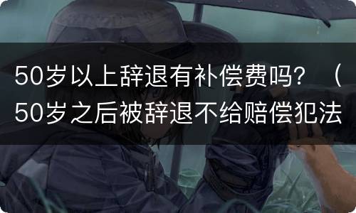50岁以上辞退有补偿费吗？（50岁之后被辞退不给赔偿犯法吗）