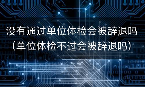 没有通过单位体检会被辞退吗（单位体检不过会被辞退吗）