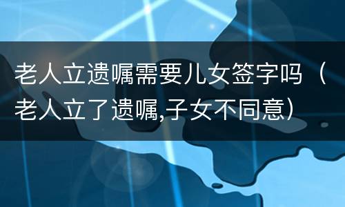 老人立遗嘱需要儿女签字吗（老人立了遗嘱,子女不同意）