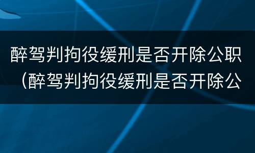 醉驾判拘役缓刑是否开除公职（醉驾判拘役缓刑是否开除公职了）