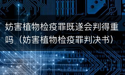 妨害植物检疫罪既遂会判得重吗（妨害植物检疫罪判决书）
