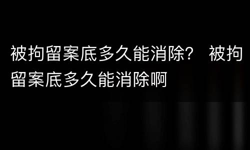 被拘留案底多久能消除？ 被拘留案底多久能消除啊