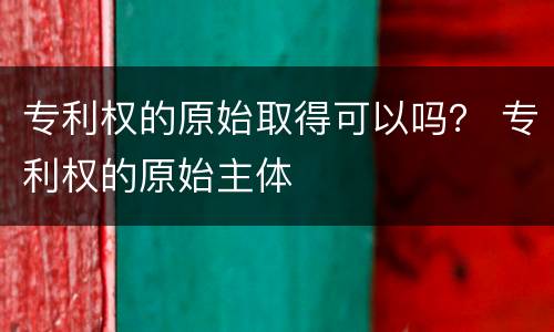 专利权的原始取得可以吗？ 专利权的原始主体