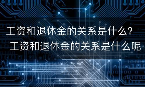 工资和退休金的关系是什么？ 工资和退休金的关系是什么呢