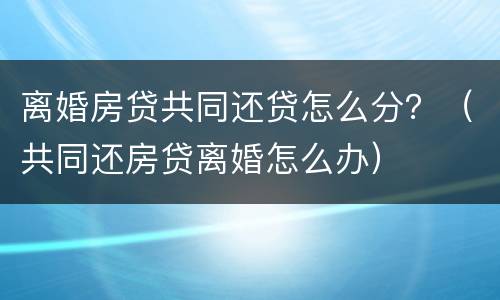 离婚房贷共同还贷怎么分？（共同还房贷离婚怎么办）