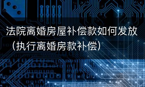 法院离婚房屋补偿款如何发放（执行离婚房款补偿）