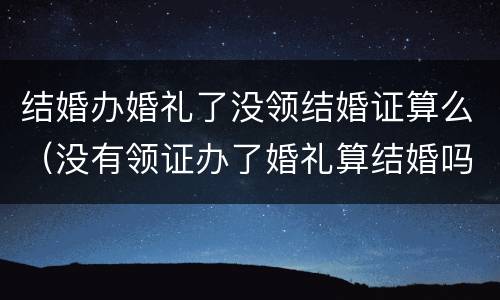 结婚办婚礼了没领结婚证算么（没有领证办了婚礼算结婚吗）