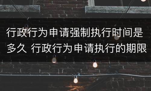 行政行为申请强制执行时间是多久 行政行为申请执行的期限