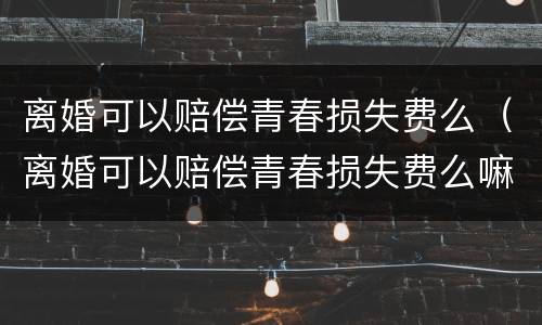 离婚可以赔偿青春损失费么（离婚可以赔偿青春损失费么嘛）