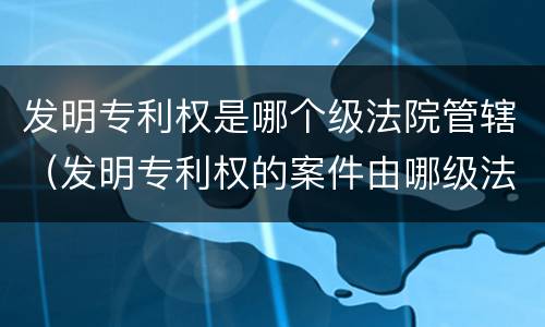 发明专利权是哪个级法院管辖（发明专利权的案件由哪级法院处理）