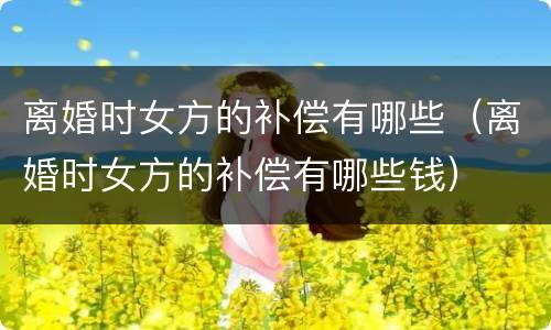 离婚时女方的补偿有哪些（离婚时女方的补偿有哪些钱）