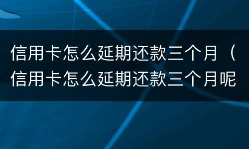 信用卡怎么延期还款三个月（信用卡怎么延期还款三个月呢）