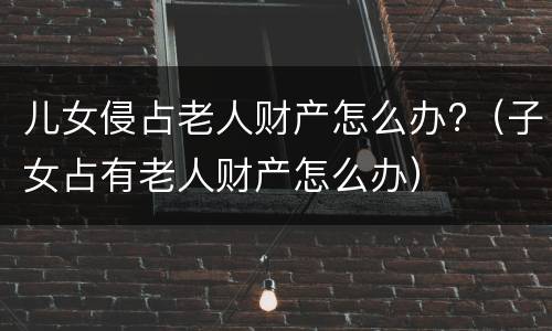 儿女侵占老人财产怎么办?（子女占有老人财产怎么办）