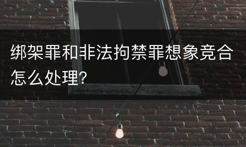 绑架罪和非法拘禁罪想象竞合怎么处理？