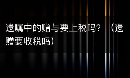 遗嘱中的赠与要上税吗？（遗赠要收税吗）