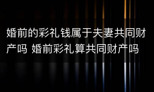 婚前的彩礼钱属于夫妻共同财产吗 婚前彩礼算共同财产吗