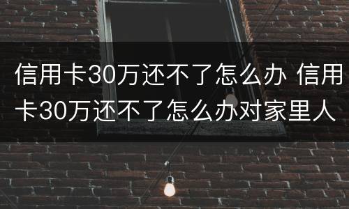 信用卡30万还不了怎么办 信用卡30万还不了怎么办对家里人有没有关系