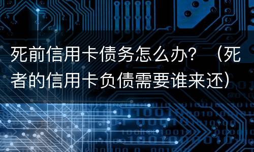 死前信用卡债务怎么办？（死者的信用卡负债需要谁来还）