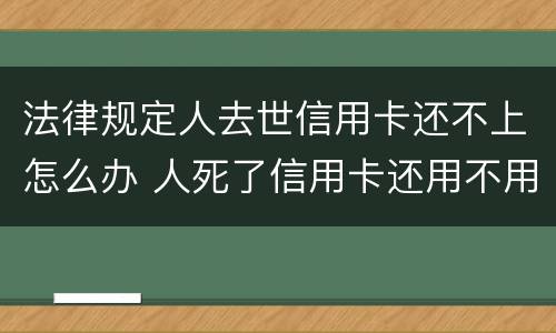 法律规定人去世信用卡还不上怎么办 人死了信用卡还用不用还
