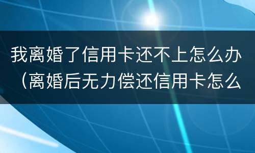 我离婚了信用卡还不上怎么办（离婚后无力偿还信用卡怎么办）