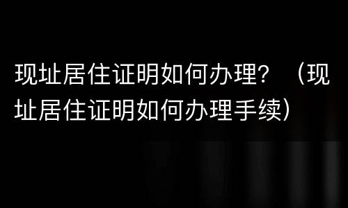 现址居住证明如何办理？（现址居住证明如何办理手续）