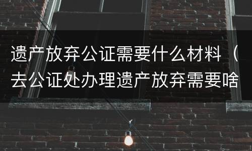 遗产放弃公证需要什么材料（去公证处办理遗产放弃需要啥资料）