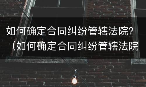 如何确定合同纠纷管辖法院？（如何确定合同纠纷管辖法院的规定）