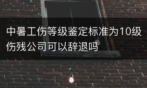 中暑工伤等级鉴定标准为10级伤残公司可以辞退吗