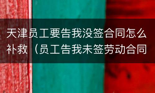 天津员工要告我没签合同怎么补救（员工告我未签劳动合同,怎么反败为胜）