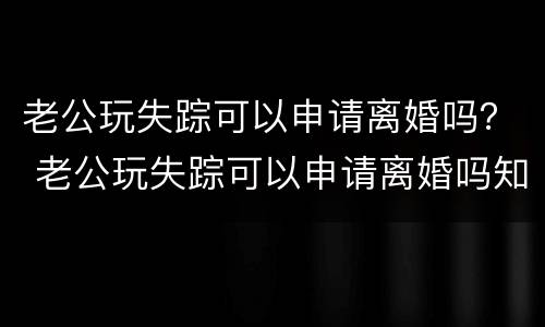 老公玩失踪可以申请离婚吗？ 老公玩失踪可以申请离婚吗知乎