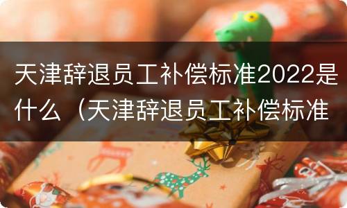 天津辞退员工补偿标准2022是什么（天津辞退员工补偿标准2021）