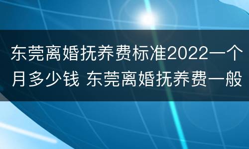 东莞离婚抚养费标准2022一个月多少钱 东莞离婚抚养费一般多少钱