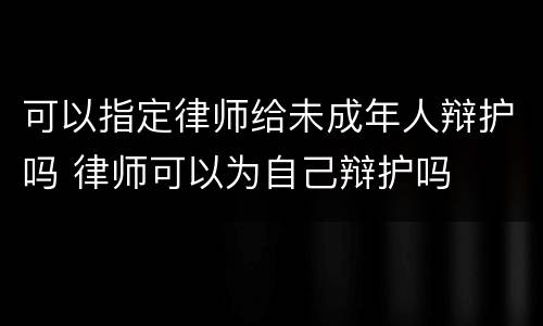 可以指定律师给未成年人辩护吗 律师可以为自己辩护吗